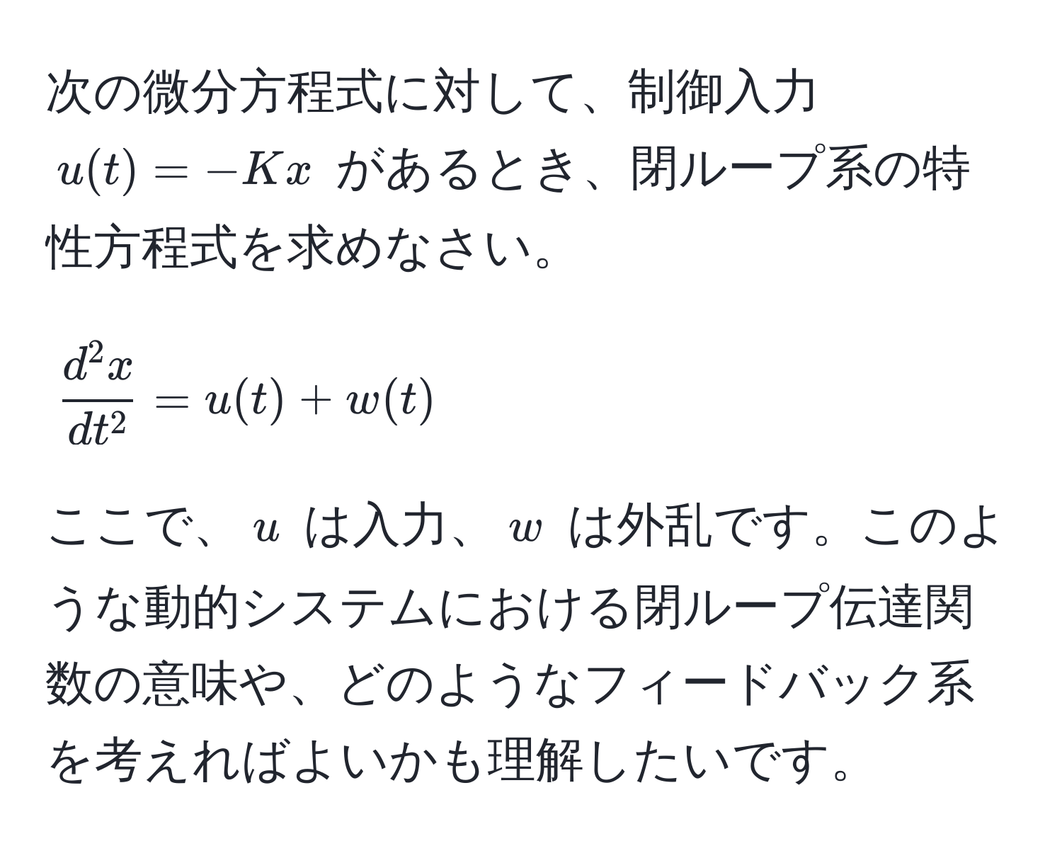 次の微分方程式に対して、制御入力 $u(t) = -Kx$ があるとき、閉ループ系の特性方程式を求めなさい。  
$$ fracd^(2x)dt^2 = u(t) + w(t) $$  
ここで、$u$ は入力、$w$ は外乱です。このような動的システムにおける閉ループ伝達関数の意味や、どのようなフィードバック系を考えればよいかも理解したいです。