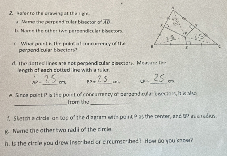 Refer to the drawing at the right. 
a. Name the perpendicular bisector of overline AB
b. Name the other two perpendicular bisectors. 
c. What point is the point of concurrency of the 
perpendicular bisectors? 
d. The dotted lines are not perpendicular bisectors. Measure the 
length of each dotted line with a ruler.
AP= _  cm, BP= _  cm, CP= _  cm. 
e. Since point P is the point of concurrency of perpendicular bisectors, it is also 
_ 
from the _. 
f. Sketch a circle on top of the diagram with point P as the center, and BP as a radius. 
g. Name the other two radii of the circle. 
h. Is the circle you drew inscribed or circumscribed? How do you know?