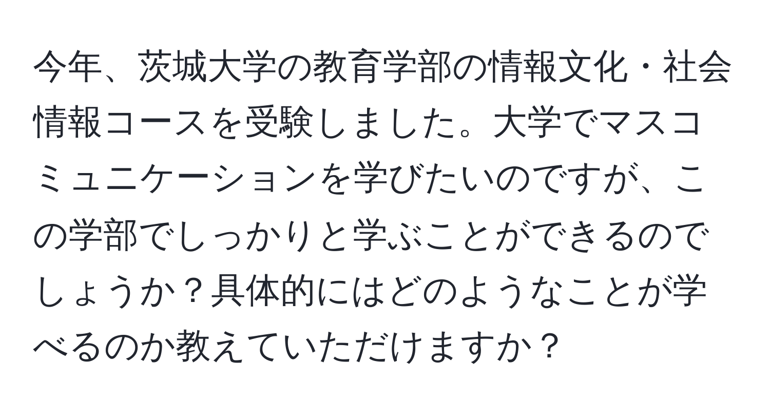 今年、茨城大学の教育学部の情報文化・社会情報コースを受験しました。大学でマスコミュニケーションを学びたいのですが、この学部でしっかりと学ぶことができるのでしょうか？具体的にはどのようなことが学べるのか教えていただけますか？