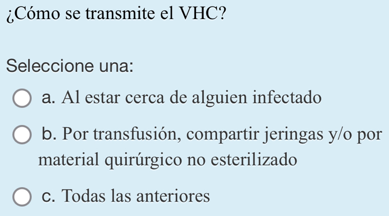 ¿Cómo se transmite el VHC?
Seleccione una:
a. Al estar cerca de alguien infectado
b. Por transfusión, compartir jeringas y/o por
material quirúrgico no esterilizado
c. Todas las anteriores