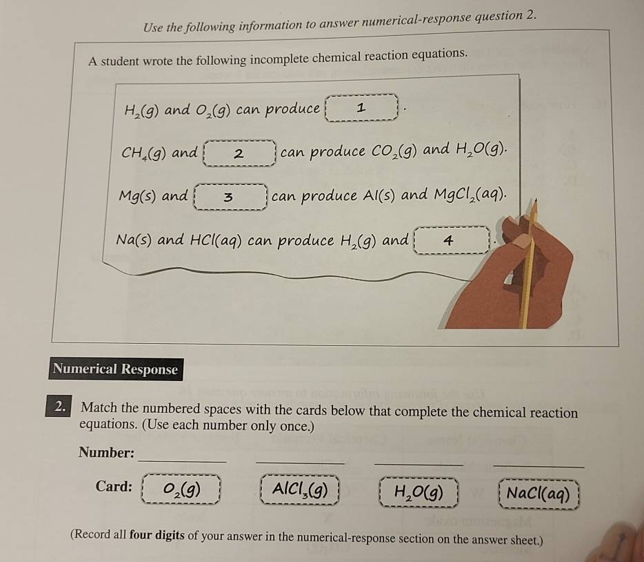 Use the following information to answer numerical-response question 2. 
A student wrote the following incomplete chemical reaction equations.
H_2(g) and O_2(g) can produce 1
CH_4(g) and 2 can produce CO_2(g) and H_2O(g).
Mg(s) and □ 3 can produce Al(s) and MgCl_2(aq).
Na(s) and HCl(aq) can produce H_2(g) and 4
Numerical Response 
2. Match the numbered spaces with the cards below that complete the chemical reaction 
equations. (Use each number only once.) 
_ 
__ 
_ 
Number: 
Card: O_2(g) AlCl_3(g) H_2O(g) NaCl(aq)
(Record all four digits of your answer in the numerical-response section on the answer sheet.)