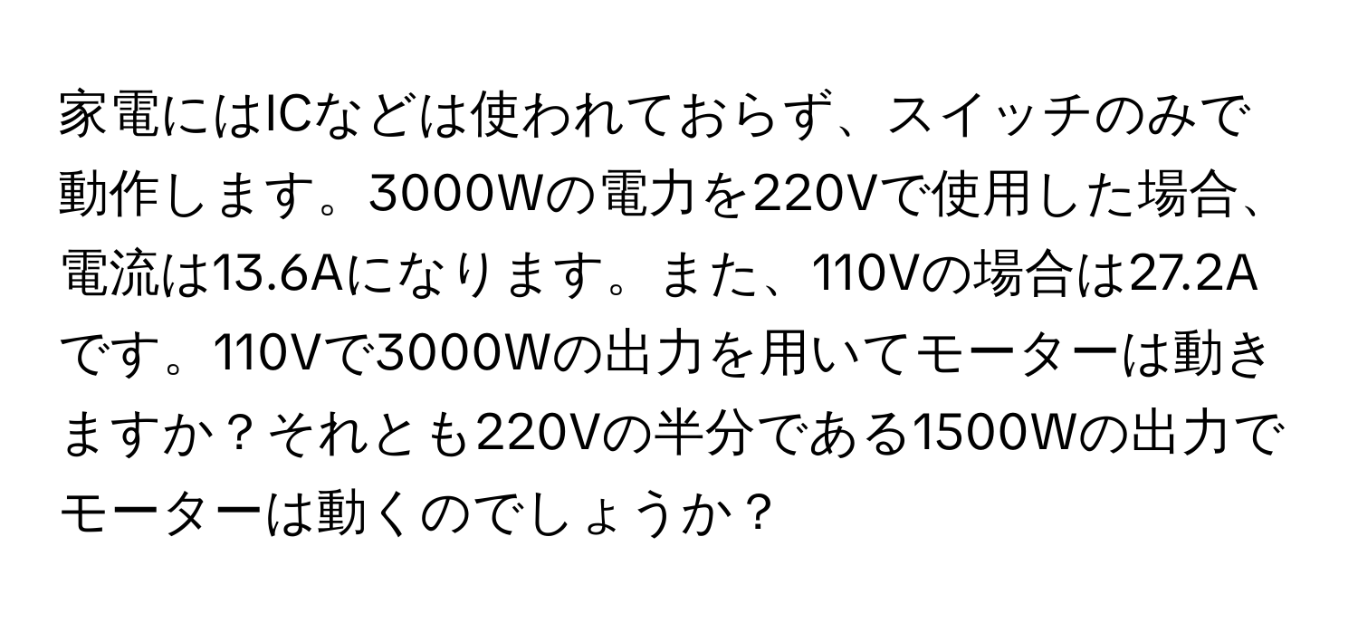 家電にはICなどは使われておらず、スイッチのみで動作します。3000Wの電力を220Vで使用した場合、電流は13.6Aになります。また、110Vの場合は27.2Aです。110Vで3000Wの出力を用いてモーターは動きますか？それとも220Vの半分である1500Wの出力でモーターは動くのでしょうか？