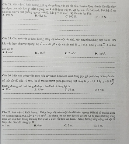 Một vật có khổi lượng_100 kg đang đứng yên thì bắt đầu chuyển động nhanh dẫn đều đưới
tác dụng của một lực vector F năm ngang, sau khi đi được 100 m, vật đạt vận tốc 36 km/h. Biết hệ số ma
sát giữa vật và mặt phẳng ngang là 0,05. Lấy g=10m/s^2.D
_
A. 198 N. B. 45,5 N. C. 100 N. lón của lực F là D. 316 N.
_
_
_
Câu 25. Cho một vật có khổi lượng 10kg đặt trên một sản nhà. Một người tác dụng một lực là 30N
kéo vật theo phương ngang, hệ số ma sát giữa vật và sản nhà là mu =0.2. Cho g=10 m/s^2 . Gia tốc
của vật là
_
A. 4m/s^2. B. 3m/s^2. C. 2m/s^2. D. 1m/s^2.
_
_
_
Câu 26. Một vận động viên môn hốc cây (môn khúc côn cầu) dùng gậy gạt quả bóng để truyền cho
mô một tốc độ đầu 10 m/s. Hệ số ma sát trượt giữa quả bóng mặt băng lã mu =0,1. Lẫy g=9,8 m/s^2 .
Quãng đường mà quả bóng đi được cho đến khi dừng lại là
A. 30 m. B. 45 m. C. 51 m. D. 57 m.
_
_
_
_
Câu 27, Một vật có khổi lượng 1500 g được đặt trên một bản dài nằm ngang. Biết hệ số ma sát giữa
vật và mặt bàn là 0,2. Lấy g-10m/s^2 F. Tác dụng lên vật một lực có độ lớn 4,5 N theo phương song
song với mặt bản trong khoảng thời gian 2 giây rồi thôi tác dụng. Quảng đường tổng cộng mà vật đi
được cho đến khi đững lại là
A. l m. B. 4 m. C. 2 m. D. 3 m.
_
_
_