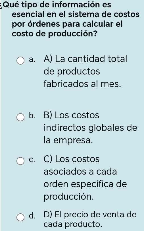 Qué tipo de información es
esencial en el sistema de costos
por órdenes para calcular el
costo de producción?
a. A) La cantidad total
de productos
fabricados al mes.
b. B) Los costos
indirectos globales de
la empresa.
c. C) Los costos
asociados a cada
orden específica de
producción.
d. D) El precio de venta de
cada producto.