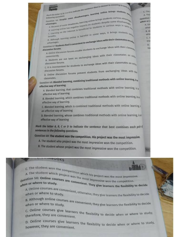 Jo o
C. The
following questions. Mork the letter A, B, C or D to indicate the sentence that is closest in meaning to each  o 
Cestion s6: Despite some disadvantages, learning online brings students w A. The
advantages. Question
A. Because of some drawbacks, learning online brings students various advantine
B. Learning online has negative impacts on students despite some disadvantage A. On
C. Learning on the Internet is beneficial to students in various ways in spile m when or 
whe
B. Al
benefits.
n. Although learning online is harmful in some ways, it brings students wars
whe
C.  
advantages.
Question 47: Students find it convenient to exchange ideas with their classmates on on the
A. Online discussion forums enable students to exchange ideas with their classme D.
discussion forums.
ho
conveniently.
B. Students are not keen on exchanging ideas with their classmates on one
discussion forums.
C. It is inconvenient for students to exchange ideas with their classmates on o
discussion forums.
D. Online discussion forums prevent students from exchanging ideas with 
classmates
Question 48: Blended learning, combining traditional methods with online learning, is 
effective way of learning.
A. Blended learning, that combines traditional methods with online learning, is
effective way of learning.
B. Blended learning, which combines traditional methods with online learning is 
effective way of learning.
C. Blended learning, which is combined traditional methods with online learning
an effective way of learning
D. Blended learning, whose combines traditional methods with online learning, is æ
effective way of learning
Mark the letter A, B, C or D to indicate the sentence that best combines each pair 
sentences in the following questions.
Question 49: The student won the competition. His project was the most impressive.
A. The student who project was the most impressive won the competition.
B. The student whose project was the most impressive won the competition. 100
C. The student won the competition which his project was the most impressive.
A. The student which project was the most impressive won the competition
Question 50: Online courses are convenient. They give learners the flexibility to decide
when or where to study.
A. Online courses are convenient, otherwise, they give learners the flexibility to decide
when or where to study.
B. Although online courses are convenient; they give learners the flexibility to decide
when or where to study.
C. Online courses give learners the flexibility to decide when or where to study;
therefore, they are convenient.
D. Online courses give learners the flexibility to decide when or where to study,
however, they are convenient.