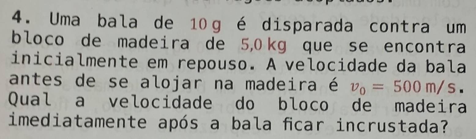 Uma bala de 10g é disparada contra um 
bloco de madeira de 5,0 kg que se encontra 
inicialmente em repouso. A velocidade da bala 
antes de se alojar na madeira é v_0=500m/s. 
Qual a velocidade do bloco de madeira 
imediatamente após a bala fcar incrustada?