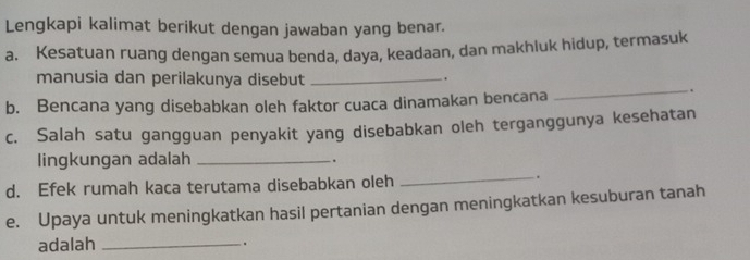 Lengkapi kalimat berikut dengan jawaban yang benar. 
a. Kesatuan ruang dengan semua benda, daya, keadaan, dan makhluk hidup, termasuk 
manusia dan perilakunya disebut_ 
. 
b. Bencana yang disebabkan oleh faktor cuaca dinamakan bencana 
_. 
c. Salah satu gangguan penyakit yang disebabkan oleh terganggunya kesehatan 
lingkungan adalah _. 
d. Efek rumah kaca terutama disebabkan oleh 
_. 
e. Upaya untuk meningkatkan hasil pertanian dengan meningkatkan kesuburan tanah 
adalah_ 
.