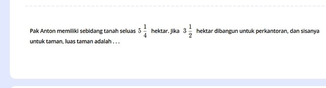 Pak Anton memiliki sebidang tanah seluas 5 1/4  hektar. Jika 3 1/2  hektar dibangun untuk perkantoran, dan sisanya 
untuk taman, luas taman adalah . . .