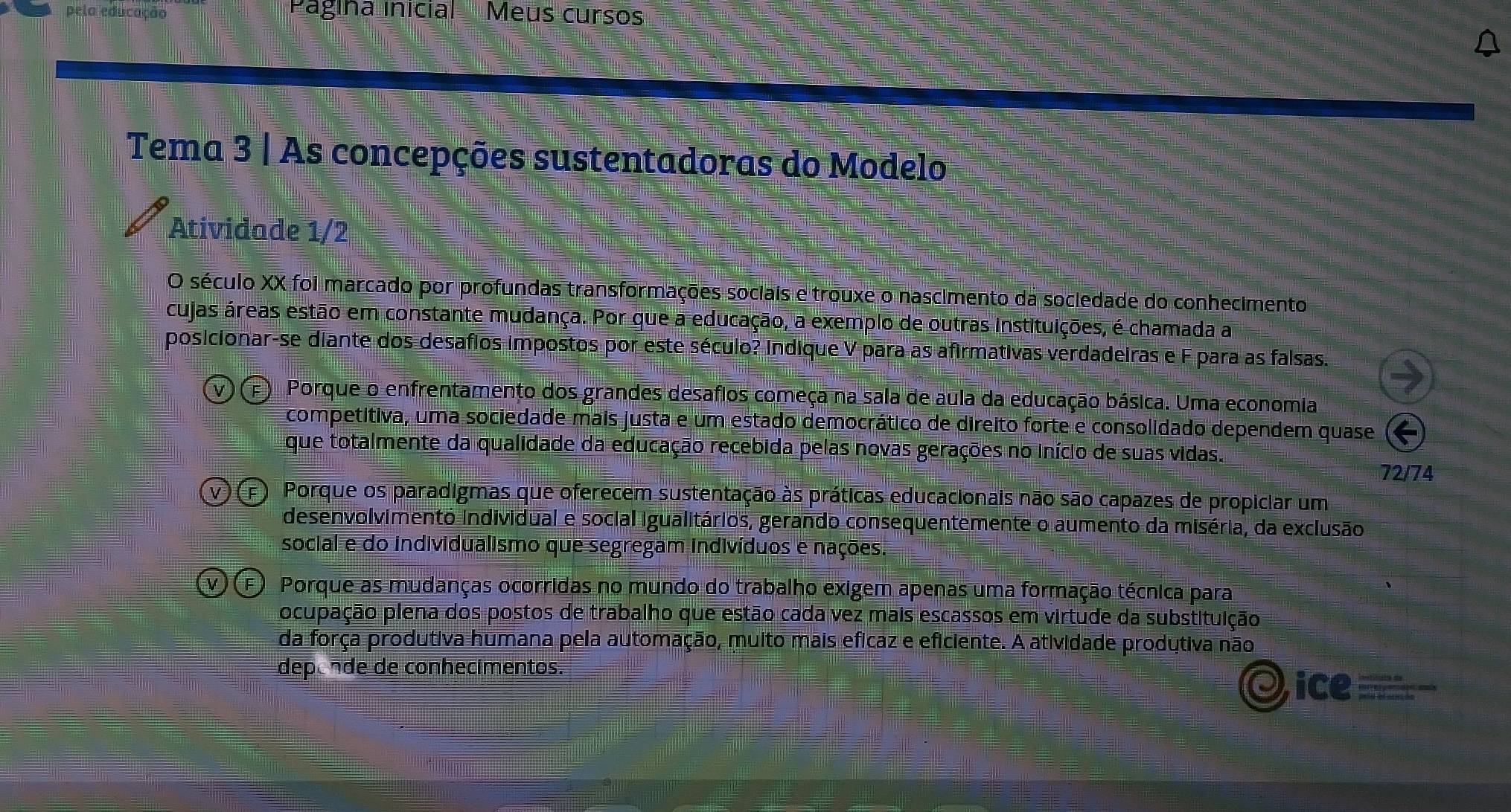 pela educação Pagina inicial Meus curso
Tema 3 | As concepções sustentadoras do Modelo
Atividade 1/2
O século XX foi marcado por profundas transformações sociais e trouxe o nascimento da sociedade do conhecimento
cujas áreas estão em constante mudança. Por que a educação, a exemplo de outras instituições, é chamada a
posicionar-se diante dos desafios impostos por este século? Indique V para as afirmativas verdadeiras e F para as falsas.
F) Porque o enfrentamento dos grandes desafios começa na sala de aula da educação básica. Uma economia
competitiva, uma sociedade mais justa e um estado democrático de direito forte e consolidado dependem quase
que totalmente da qualidade da educação recebida pelas novas gerações no início de suas vidas.
72/74
(F Porque os paradigmas que oferecem sustentação às práticas educacionais não são capazes de propiciar um
desenvolvimento individual e social igualitários, gerando consequentemente o aumento da miséria, da exclusão
social e do individualismo que segregam indivíduos e nações.
(F) Porque as mudanças ocorridas no mundo do trabalho exigem apenas uma formação técnica para
ocupação plena dos postos de trabalho que estão cada vez mais escassos em virtude da substituição
da força produtiva humana pela automação, muito mais eficaz e eficiente. A atividade produtiva não
deponde de conhecimentos.
ice