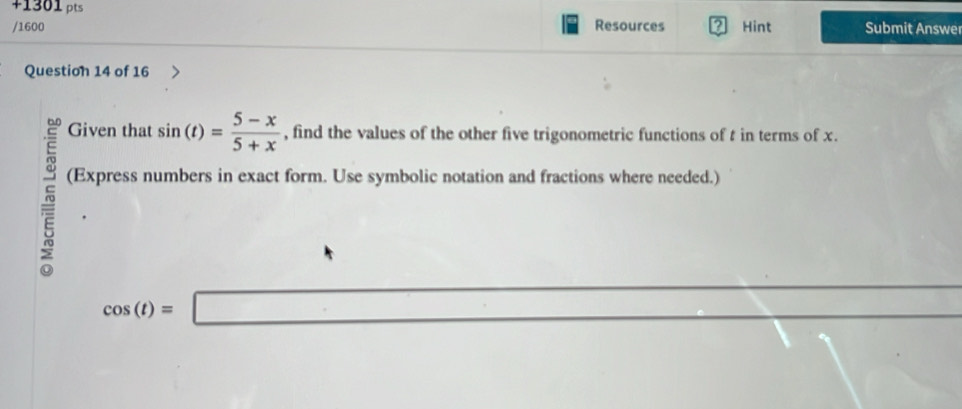 +1301 pts 
/1600 Resources Hint Submit Answe 
Question 14 of 16 
Given that sin (t)= (5-x)/5+x  , find the values of the other five trigonometric functions of t in terms of x. 
(Express numbers in exact form. Use symbolic notation and fractions where needed.)
cos (t)=□