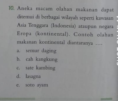 Aneka macam olahan makanan dapat
ditemui di berbagai wilayah seperti kawasan
Asia Tenggara (Indonesia) ataupun negara
Eropa (kontinental). Contoh olahan
makanan kontinental diantaranya …
a. semur daging
b. cah kangkung
c. sate kambing
d. lasagna
e. soto ayam