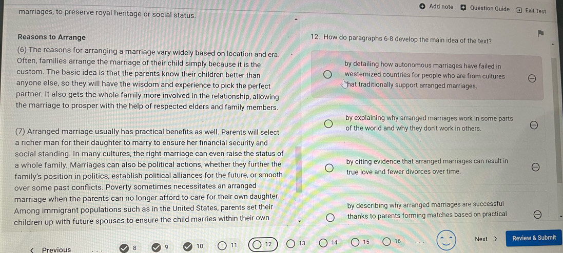 Add note Question Guide Exit Test
marriages, to preserve royal heritage or social status.
Reasons to Arrange
12. How do paragraphs 6-8 develop the main idea of the text?
(6) The reasons for arranging a marriage vary widely based on location and era.
Often, families arrange the marriage of their child simply because it is the by detailing how autonomous marriages have failed in
custom. The basic idea is that the parents know their children better than westernized countries for people who are from cultures
anyone else, so they will have the wisdom and experience to pick the perfect hat traditionally support arranged marriages.
partner. It also gets the whole family more involved in the relationship, allowing
the marriage to prosper with the help of respected elders and family members.
by explaining why arranged marriages work in some parts
(7) Arranged marriage usually has practical benefits as well. Parents will select of the world and why they don't work in others.
a richer man for their daughter to marry to ensure her financial security and
social standing. In many cultures, the right marriage can even raise the status of
a whole family. Marriages can also be political actions, whether they further the by citing evidence that arranged marriages can result in
family’s position in politics, establish political alliances for the future, or smooth true love and fewer divorces over time.
over some past conflicts. Poverty sometimes necessitates an arranged
marriage when the parents can no longer afford to care for their own daughter.
Among immigrant populations such as in the United States, parents set their by describing why arranged marriages are successful
children up with future spouses to ensure the child marries within their own thanks to parents forming matches based on practical
Next >
< Previous 8 q  10 11 12 13 14 15 16 Review & Submit