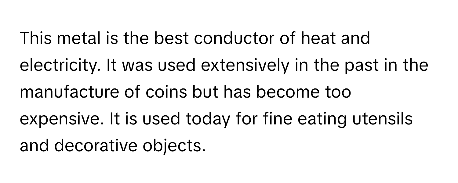 This metal is the best conductor of heat and electricity. It was used extensively in the past in the manufacture of coins but has become too expensive. It is used today for fine eating utensils and decorative objects.