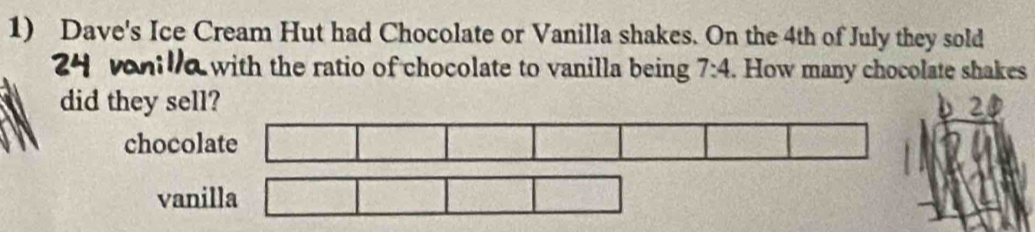 Dave's Ice Cream Hut had Chocolate or Vanilla shakes. On the 4th of July they sold 
ith the ratio of chocolate to vanilla being 7:4. How many chocolate shakes 
did they sell? 2
b 
chocolate 
vanilla