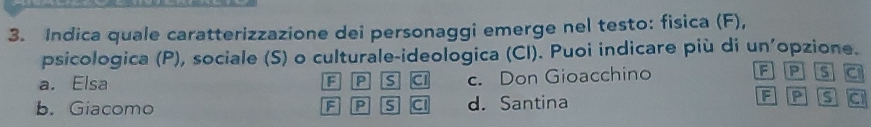 Indica quale caratterizzazione dei personaggi emerge nel testo: fisica (F),
psicologica (P), sociale (S) o culturale-ideologica (CI). Puoi indicare più di un'opzione.
a. Elsa F IP is CI c. Don Gioacchino
FLP is
F P
b. Giacomo F P s C d. Santina C