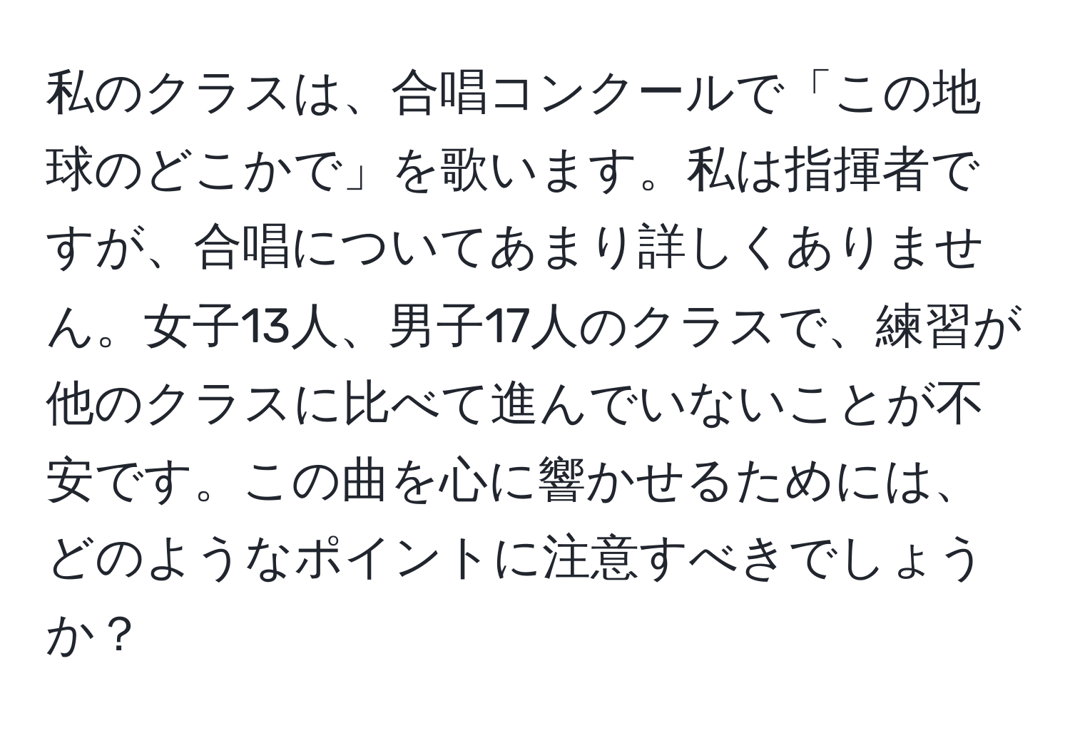 私のクラスは、合唱コンクールで「この地球のどこかで」を歌います。私は指揮者ですが、合唱についてあまり詳しくありません。女子13人、男子17人のクラスで、練習が他のクラスに比べて進んでいないことが不安です。この曲を心に響かせるためには、どのようなポイントに注意すべきでしょうか？