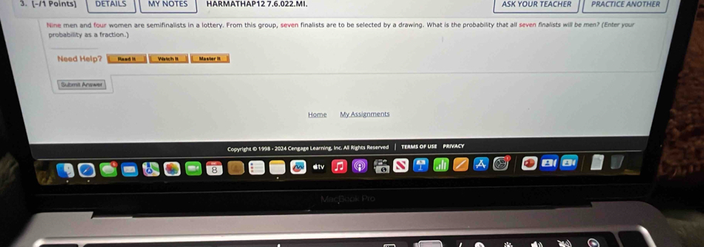 DETAILS MY NOTES HARMATHAP12 7.6.022.MI. ASK YOUR TEACHER PRACTICE ANOTHER 
Nine men and four women are semifinalists in a lottery. From this group, seven finalists are to be selected by a drawing. What is the probability that all seven finalists will be men? (Enter your 
probability as a fraction.) 
Need Help? Read it Wrtch it Master It 
Submit Answer 
Home My Assignments 
Copyright © 1998 - 2024 Cengage Learning, Inc. All Rights Reserved TERMS OF USE PRIVACY 
MacBook Pro