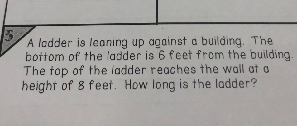 A ladder is leaning up against a building. The 
bottom of the ladder is 6 feet from the building. 
The top of the ladder reaches the wall at a 
height of 8 feet. How long is the ladder?