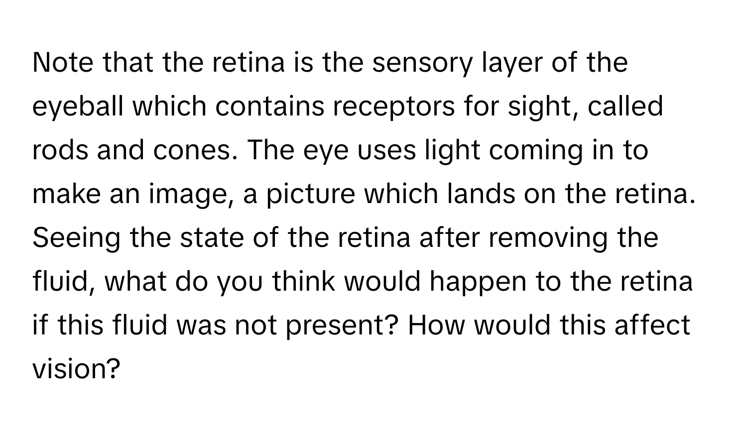 Note that the retina is the sensory layer of the eyeball which contains receptors for sight, called rods and cones. The eye uses light coming in to make an image, a picture which lands on the retina. Seeing the state of the retina after removing the fluid, what do you think would happen to the retina if this fluid was not present? How would this affect vision?