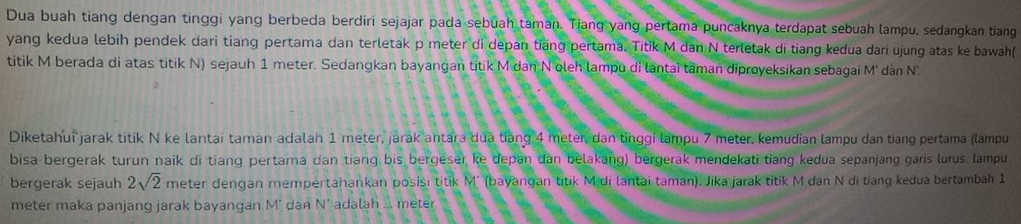 Dua buah tiang dengan tinggi yang berbeda berdiri sejajar pada sebuah taman. Tiang yang pertama puncaknya terdapat sebuah lampu, sedangkan tiang 
yang kedua lebih pendek dari tiang pertama dan terletak p meter di depan tiang pertama. Titik M dan N terletak di tiang kedua dari ujung atas ke bawah( 
titik M berada di atas titik N) sejauh 1 meter. Sedangkan bayangan titik M dan N oleh lampu di lantai taman diproyeksikan sebagai M' dan N. 
Diketahui jarak titik N ke lantai taman adalah 1 meter, jarak antara dua tiang 4 meter, dan tinggi lampu 7 meter, kemudian lampu dan tiang pertama (lampu 
bisa bergerak turun naik di tiang pertama dan tiang bis bergeser ke depan dan belakang) bergerak mendekati tiang kedua sepanjang gars lurus. lampu 
bergerak sejauh 2sqrt(2) meter dengan mempertahankan posisı titik M' (bayangan titik Midi lantai taman), Jika jarak titik M dan N di tiang kedua bertambah 1
meter maka panjang jarak bayangan M' dan N' adalah ... meter