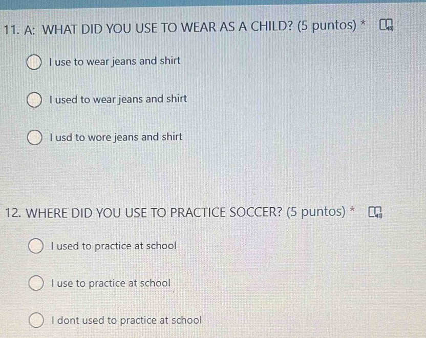 A: WHAT DID YOU USE TO WEAR AS A CHILD? (5 puntos) *
I use to wear jeans and shirt
I used to wear jeans and shirt
I usd to wore jeans and shirt
12. WHERE DID YOU USE TO PRACTICE SOCCER? (5 puntos) *
I used to practice at school
I use to practice at school
I dont used to practice at school