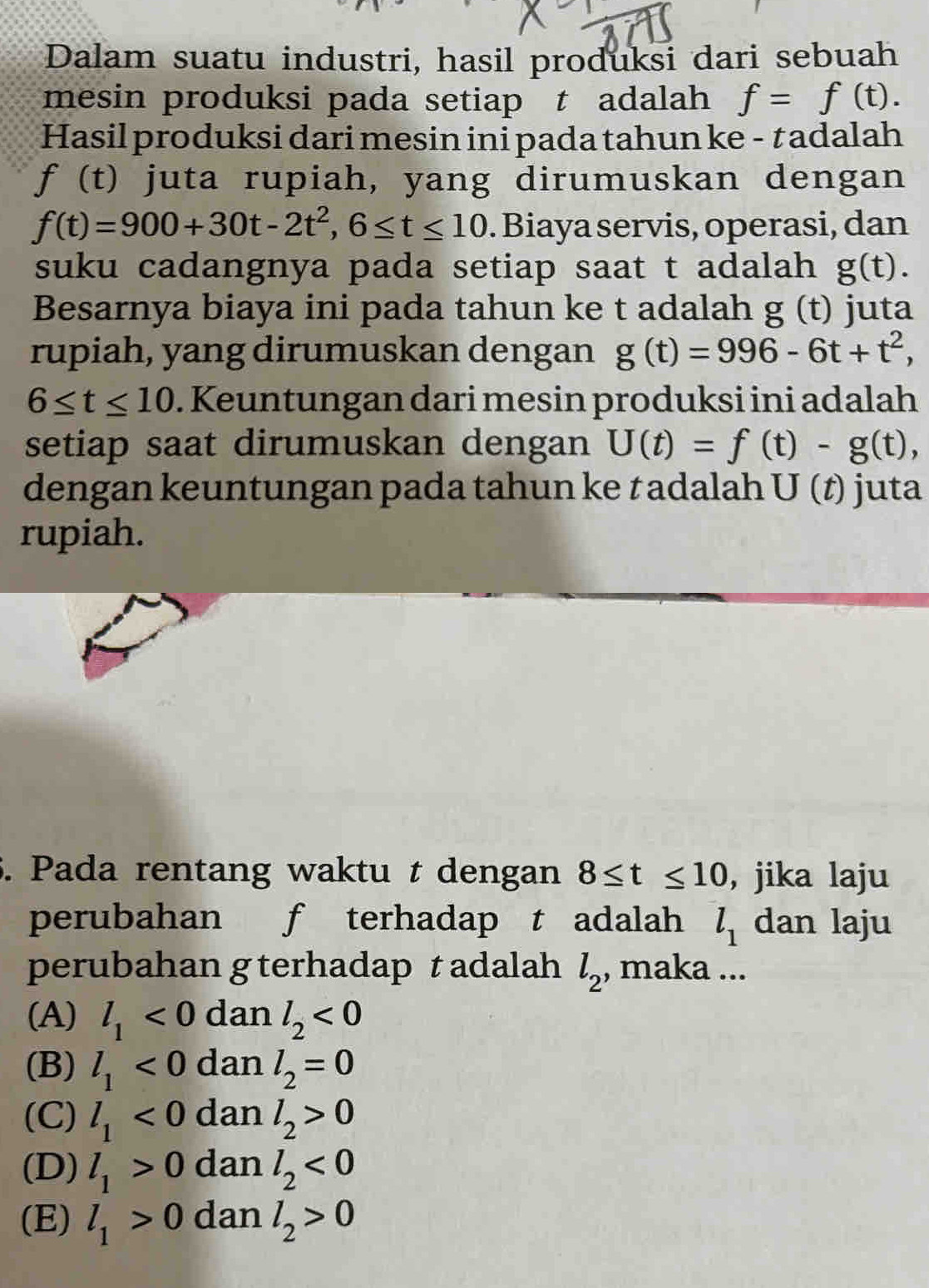 Dalam suatu industri, hasil produksi dari sebuah
mesin produksi pada setiap t adalah f=f(t). 
Hasil produksi dari mesin ini pada tahun ke - †adalah
f(t) juta rupiah, yang dirumuskan dengan
f(t)=900+30t-2t^2, 6≤ t≤ 10. Biaya servis, operasi, dan
suku cadangnya pada setiap saat t adalah g(t). 
Besarnya biaya ini pada tahun ke t adalah g(t) juta
rupiah, yang dirumuskan dengan g(t)=996-6t+t^2,
6≤ t≤ 10. Keuntungan dari mesin produksi ini adalah
setiap saat dirumuskan dengan U(t)=f(t)-g(t), 
dengan keuntungan pada tahun ke †adalah U(t) juta
rupiah.
5. Pada rentang waktu t dengan 8≤ t≤ 10 , jika laju
perubahan f terhadap t adalah l_1 dan laju
perubahan g terhadap t adalah l_2 , maka ...
(A) l_1<0</tex> dan l_2<0</tex>
(B) l_1<0</tex> dan l_2=0
(C) l_1<0</tex> dan l_2>0
(D) l_1>0 dan l_2<0</tex>
(E) l_1>0 dan l_2>0