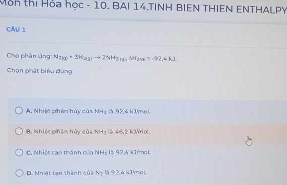 Môn thị Hóa học - 10. BAI 14.TINH BIEN THIEN ENTHALPY
CÂU 1
Cho phản ứng: N_2(g)+3H_2(g)to 2NH_3(g), △ H_298=-92,4kJ. 
Chọn phát biểu đúng
A. Nhiệt phân hủy của NH_3 là 92, 4 kJ/mol.
B. Nhiệt phân hủy của NH_3 là 46, 2 kJ/mol.
C. Nhiệt tạo thành của NH_3 là 92, 4 kJ/mol.
D. Nhiệt tạo thành của N_2 là 92, 4 kJ/mol.