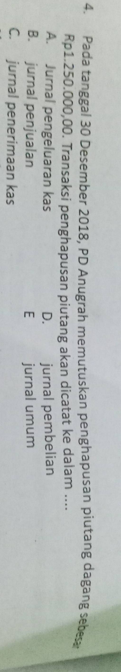 Pada tanggal 30 Desember 2018, PD Anugrah memutuskan penghapusan piutang dagang sebe
Rp1.250.000,00. Transaksi penghapusan piutang akan dicatat ke dalam ....
A. Jurnal pengeluaran kas D. jurnal pembelian
B. jurnal penjualan E jurnal umum
C. jurnal penerimaan kas