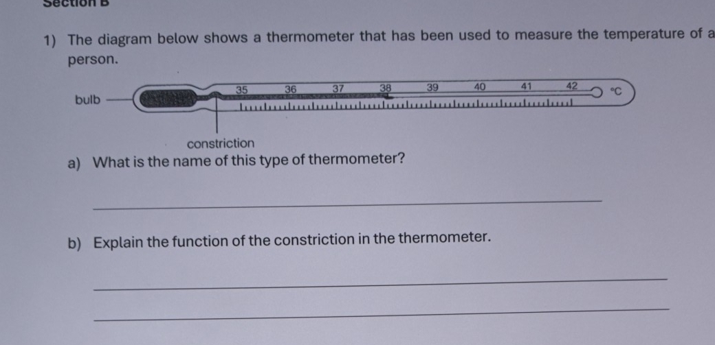 The diagram below shows a thermometer that has been used to measure the temperature of a 
person.
35 36 37 38 39 40 41 42°C 
bulb 
constriction 
a) What is the name of this type of thermometer? 
_ 
b) Explain the function of the constriction in the thermometer. 
_ 
_