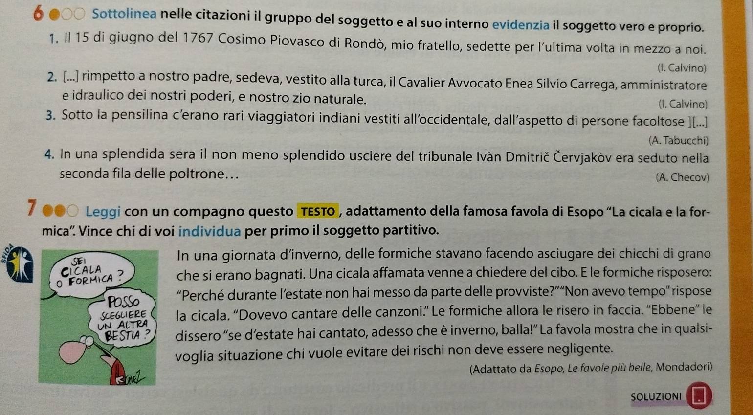 δ ●○○ Sottolinea nelle citazioni il gruppo del soggetto e al suo interno evidenzia il soggetto vero e proprio.
1. Il 15 di giugno del 1767 Cosimo Piovasco di Rondò, mio fratello, sedette per l'ultima volta in mezzo a noi.
(I. Calvino)
2. [...] rimpetto a nostro padre, sedeva, vestito alla turca, il Cavalier Avvocato Enea Silvio Carrega, amministratore
e idraulico dei nostri poderi, e nostro zio naturale. (I. Calvino)
3. Sotto la pensilina c’erano rari viaggiatori indiani vestiti all’occidentale, dall’aspetto di persone facoltose ][...]
(A. Tabucchi)
4. In una splendida sera il non meno splendido usciere del tribunale Ivàn Dmitrič Červjakòv era seduto nella
seconda fila delle poltrone... (A. Checov)
7 ●●○ Leggi con un compagno questo (TESTO, adattamento della famosa favola di Esopo “La cicala e la for-
mica'. Vince chi di voi individua per primo il soggetto partitivo.
In una giornata d’inverno, delle formiche stavano facendo asciugare dei chicchi di grano
che si erano bagnati. Una cicala affamata venne a chiedere del cibo. E le formiche risposero:
“Perché durante l’estate non hai messo da parte delle provviste?”“Non avevo tempo” rispose
la cicala. “Dovevo cantare delle canzoni.” Le formiche allora le risero in faccia. “Ebbene” le
dissero “se d’estate hai cantato, adesso che è inverno, balla!” La favola mostra che in qualsi-
voglia situazione chi vuole evitare dei rischi non deve essere negligente.
(Adattato da Esopo, Le favole più belle, Mondadori)
SOLUZIONI