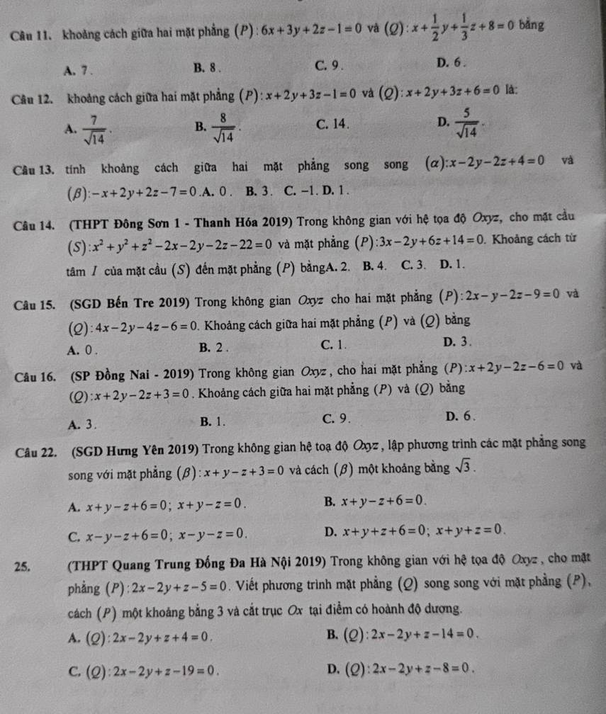 khoảng cách giữa hai mặt phẳng (P) : 6x+3y+2z-1=0 và (Q): x+ 1/2 y+ 1/3 z+8=0 bǎng
A. 7 . B. 8 . C. 9 . D. 6 .
Câu 12. khoảng cách giữa hai mặt phẳng (P): x+2y+3z-1=0 và (Q): x+2y+3z+6=0 là:
A.  7/sqrt(14) .  8/sqrt(14) . C. 14. D.  5/sqrt(14) .
B.
Cầu 13. tính khoảng cách giữa hai mặt phẳng song song (a) x-2y-2z+4=0 và
(B): -x+2y+2z-7=0 .A. 0 . B. 3 . C. -1. D. 1 .
Câu 14. (THPT Đông Sơn 1 - Thanh Hóa 2019) Trong không gian với hệ tọa độ Oxyz, cho mặt cầu
(S): x^2+y^2+z^2-2x-2y-2z-22=0 và mặt phẳng (P) 3x-2y+6z+14=0. Khoảng cách từ
tâm / của mặt cầu (S) đến mặt phẳng (P) bằngA. 2. B. 4. C. 3. D. 1.
Câu 15. (SGD Bến Tre 2019) Trong không gian Oxyz cho hai mặt phẳng (P): 2x-y-2z-9=0 và
(2): 4x-2y-4z-6=0. Khoảng cách giữa hai mặt phẳng (P) và (Q) bằng
A. 0 . B. 2 . C. 1. D. 3 .
Câu 16. (SP Đồng Nai - 2019) Trong không gian Oxyz , cho hai mặt phẳng (P): x+2y-2z-6=0 và
(2) :x+2y-2z+3=0. Khoảng cách giữa hai mặt phẳng (P) và (Q) bằng
A. 3 . B. 1. C. 9. D.6 .
Câu 22. (SGD Hưng Yên 2019) Trong không gian hệ toạ độ Oxyz , lập phương trình các mặt phẳng song
song với mặt phẳng (β): x+y-z+3=0 và cách (β) một khoảng bằng sqrt(3).
A. x+y-z+6=0;x+y-z=0.
B. x+y-z+6=0.
C. x-y-z+6=0;x-y-z=0.
D. x+y+z+6=0;x+y+z=0.
25.  (THPT Quang Trung Đống Đa Hà Nội 2019) Trong không gian với hệ tọa độ Oxyz , cho mặt
phẳng (P): 2x-2y+z-5=0. Viết phương trình mặt phẳng (Q) song song với mặt phẳng (P),
cách (P) một khoảng bằng 3 và cắt trục Ox tại điểm có hoành độ dương.
A. (Q) l:2x-2y+z+4=0.
B. (Q):2x-2y+z-14=0.
C. (C l:2x-2y+z-19=0. D. (Q):2x-2y+z-8=0.