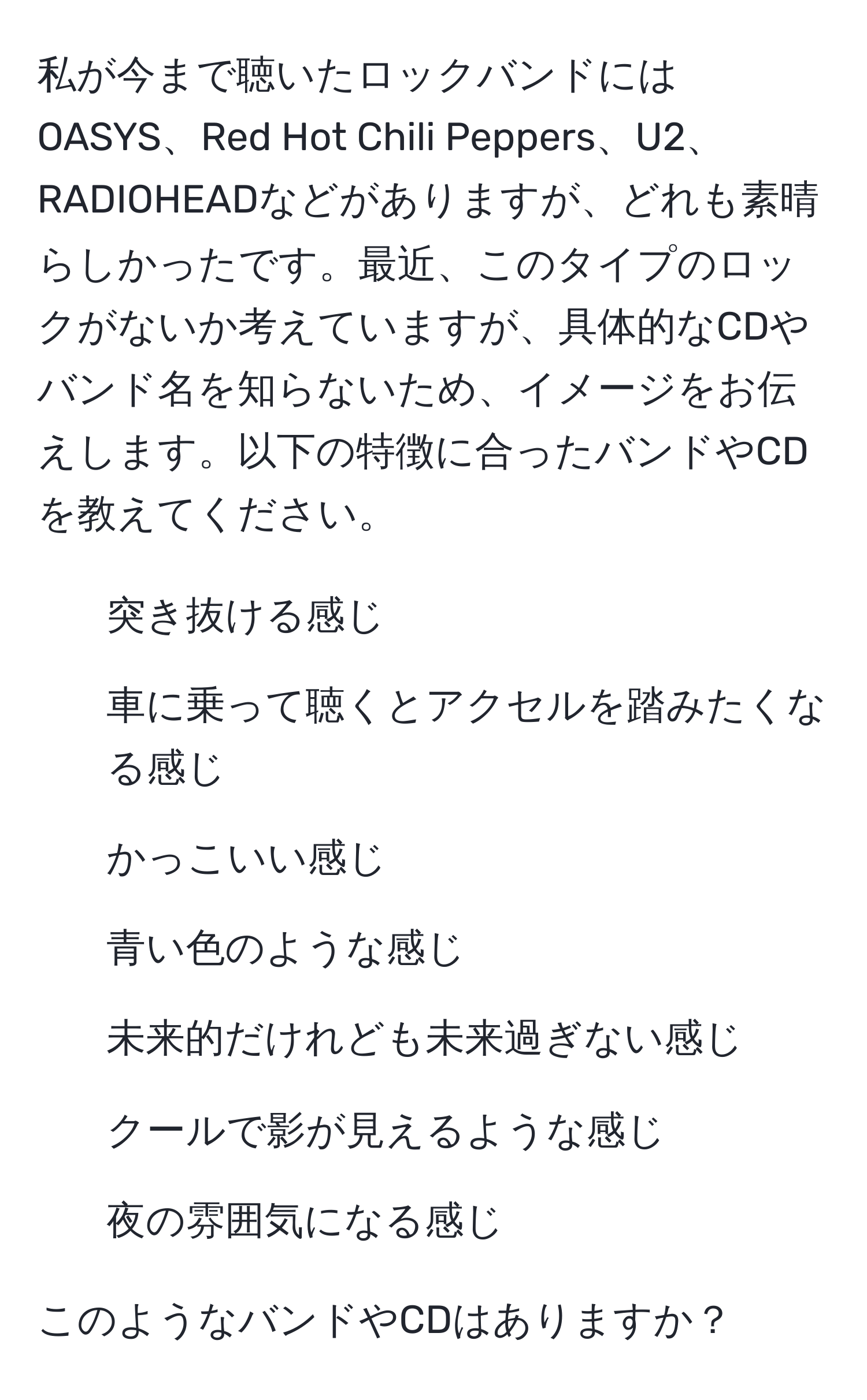 私が今まで聴いたロックバンドにはOASYS、Red Hot Chili Peppers、U2、RADIOHEADなどがありますが、どれも素晴らしかったです。最近、このタイプのロックがないか考えていますが、具体的なCDやバンド名を知らないため、イメージをお伝えします。以下の特徴に合ったバンドやCDを教えてください。  
- 突き抜ける感じ  
- 車に乗って聴くとアクセルを踏みたくなる感じ  
- かっこいい感じ  
- 青い色のような感じ  
- 未来的だけれども未来過ぎない感じ  
- クールで影が見えるような感じ  
- 夜の雰囲気になる感じ  

このようなバンドやCDはありますか？