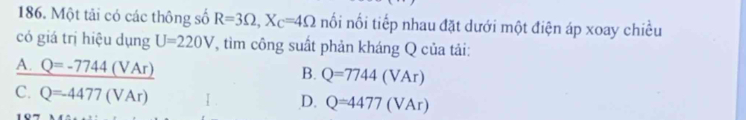 Một tải có các thông số R=3Omega , X_C=4Omega nối nối tiếp nhau đặt dưới một điện áp xoay chiều
có giá trị hiệu dụng U=220V 7, tìm công suất phản kháng Q của tải:
A. _ Q=-7744(VAr)
B. Q=7744(VAr)
C. Q=-4477(VAr)
D. Q=4477(VAr)