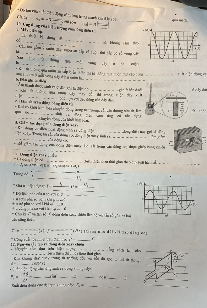 Độ lớn của suất điện động cảm ứng trong mạch kín tỉ lệ với
Giá trị e_c=-N _; Độ lớn |e_c|=N _
qua mạch.
10. Ứng dụng của hiện tượng cảm ứng điện từ 
a. Máy biến áp:
- Là thiết bị dùng đề
đồi._ _mà không làm tha
- Cấu tạo gồm 2 cuộn dây, cuộn sơ cấp và cuộn thứ cấp có số vòng dây
là_
Sao cho từ thông qua mỗi vòng dây ở hai cuộn
là_
- Khi từ thông qua cuộn sơ cấp biến thiên thì từ thông qua cuộn thứ cấp cũng_ suất điện động cả
ứng sinh ra ở mỗi vòng dây ở hai cuộn là_
b. Đàn ghi ta điện
- Âm thanh được sinh ra ở đàn ghi ta điện do _.gắn ở bên dướây đài
- Khi từ thông qua cuộn dây thay đổi thì trong cuộn dây xuấ
hiện_ phù hợp với dao động của dây đàn.
c. Hãm chuyển động bằng điện từ
- Khi có khối kim loại chuyển động trong từ trường, cắt các đường sức từ, làmthôn
qua nó _sinh ra dòng điện cảm ứng có tác dụng
_.chuyển động của khối kim loại.
d. Giảm tác dụng của dòng điện xoáy
- Khi động cơ điện hoạt động sinh ra dòng điện _dòng điện này gọi là dòng
_
điện xoáy. Trong lõi sắt của động cơ, dòng điện xoáy sinh ra_ làm giảm
đcủa động cơ.
_
- Để giảm tác dụng của dòng điện xoáy: Lõi sắt trong các động cơ, được ghép bằng nhiều
11. Dòng điện xoay chiều
Là dòng điện có _thiến thiên theo thời gian theo quy luật hàm số_
i=I_0cos (omega t+varphi _i);u=U_0cos (omega t+varphi _u)
Trong đó:
_
_
_
_ U.
Giá trị hiệu dụng: I=frac I_0 _;U=_ U_0 _
_
_
Độ lệch pha của u so với i: varphi = _
+ u sớm pha so với i khi φ ... ... 0
+ u trễ pha so với i khi φ ... ... 0
+ u cùng pha so với i khi φ ... .
.. (
Chu kì T và tần số ƒ dòng điện xoay chiều liên hệ với tần số góc ω bởi
các công thức:
_
T= _(5), f= __ (Hz) (gi?ng nhu d?i v?i dao d?ng co)
Công suất tỏa nhiệt trên điện trở: P= _
12. Nguyên tắc tạo ra dòng điện xoay chiều
Nguyên tắc: dựa trên hiện tượng _bằng cách làm
_ biển thiên điều hòa theo thời gian.
Khi khung dây quay trong từ trường đều với tốc độ góc ω thì từ t
phi = _cos(ωt)
- Suất điện động cảm ứng sinh ra trong khung dây:
E_c=- △ phi /△ t = _.sin(_ ) =_ cos ( _   
- Suất điện động cực đại qua khung dây: E_0= _