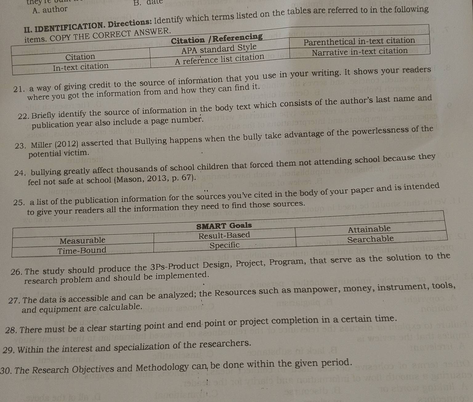 tey re b a r B. date 
A. author 
entify which terms listed on the tables are referred to in the following 
21. a way of giving credit to the source of information that you 
where you got the information from and how they can find it. 
22. Briefly identify the source of information in the body text which consists of the author’s last name and 
publication year also include a page number. 
23. Miller (2012) asserted that Bullying happens when the bully take advantage of the powerlessness of the 
potential victim. 
24. bullying greatly affect thousands of school children that forced them not attending school because they 
feel not safe at school (Mason, 2013, p. 67). 
25. a list of the publication information for the sources you’ve cited in the body of your paper and is intended 
y need to find those sources. 
26. The study should produce the 3Ps -Product Design, Project, Program, that serve as the soluti 
research problem and should be implemented. 
27. The data is accessible and can be analyzed; the Resources such as manpower, money, instrument, tools, 
and equipment are calculable. 
28. There must be a clear starting point and end point or project completion in a certain time. 
29. Within the interest and specialization of the researchers. 
30. The Research Objectives and Methodology can be done within the given period.