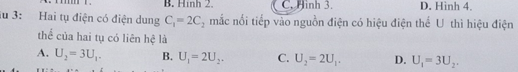 B. Hinh 2. C. Hình 3. D. Hình 4.
iu 3: Hai tụ điện có điện dung C_1=2C_2 mắc nối tiếp vào nguồn điện có hiệu điện thế U thì hiệu điện
thể của hai tụ có liên hệ là
A. U_2=3U_1. B. U_1=2U_2. C. U_2=2U_1. U_1=3U_2. 
D.