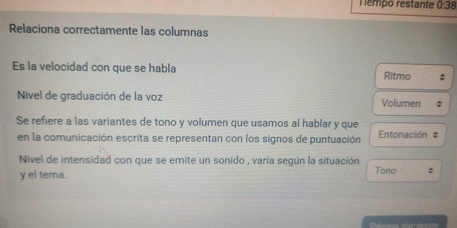 émpo restante 0:38
Relaciona correctamente las columnas
Es la velocidad con que se habla
Ritmo
Nivel de graduación de la voz
Volumen
Se refiere a las variantes de tono y volumen que usamos al hablar y que
en la comunicación escrita se representan con los signos de puntuación Entonación
Nivel de intensidad con que se emite un sonido , varía según la situación
y el tema.
Tono