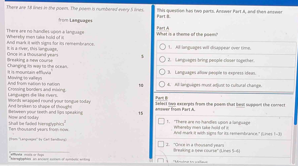 There are 18 lines in the poem. The poem is numbered every 5 lines. This question has two parts. Answer Part A, and then answer
Part B.
from Languages
Part A
There are no handles upon a language What is a theme of the poem?
Whereby men take hold of it
And mark it with signs for its remembrance. 1. All languages will disappear over time.
It is a river, this language,
Once in a thousand years
5
Breaking a new course 2. Languages bring people closer together.
Changing its way to the ocean.
It is mountain effluvia 3. Languages allow people to express ideas.
Moving to valleys
And from nation to nation 10 4. All languages must adjust to cultural change.
Crossing borders and mixing.
Languages die like rivers. Part B
Words wrapped round your tongue today Select two excerpts from the poem that best support the correct
And broken to shape of thought answer from Part A.
Between your teeth and lips speaking 15
Now and today 1. "There are no handles upon a language
Shall be faded hieroglyphics Whereby men take hold of it
Ten thousand years from now. And mark it with signs for its remembrance." (Lines 1-3)
(from "Languages" by Carl Sandburg)
2. "Once in a thousand years
Breaking a new course" (Lines 5-6)
effluvia mists or fogs
hleroglyphics an ancient system of symbolic writin "Moving to vallove