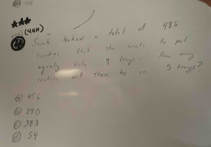 s0(4um )
Such bakeda totl of 486
lookes 11. she wals to put
ogrnlly ino 9 trys. How may
cookes will there be in 5 tenys?
② 45C
③ 270
① 383
② s4