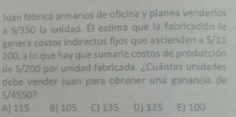 Juan fabrica armarios de oficina y planea venderios
a S/350 la unidad. Él estima que la fabricación le
genera costos indirectos fijos que ascienden a S/11
200, a lo que hay que sumarle costos de producción
de S/200 por unidad fabricada. ¿Cuántas unidades
debe vender Juan para obtener una ganancia de
S/4550?
A) 115 B) 105 C) 135 D) 125 E) 100