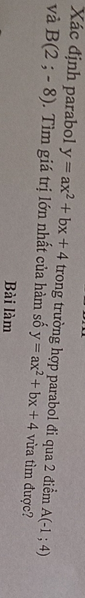 Xác định parabol y=ax^2+bx+4 trong trường hợp parabol đi qua 2 điểm A(-1;4)
và B(2;-8). Tìm giá trị lớn nhất của hàm số y=ax^2+bx+4 vừa tìm được? 
Bài làm