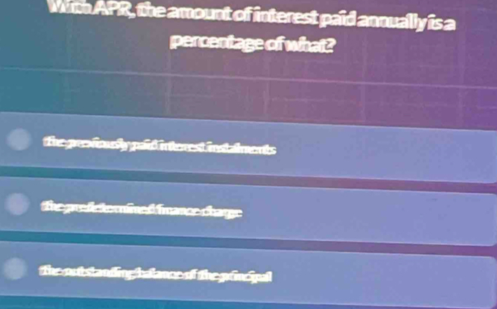 Mith APR, the amount of interest paid annually is a
percentage of what?
The grsfolly paid interest instalments
CatgoraAoinal fmancs charge
The out standing halance of the grincipal