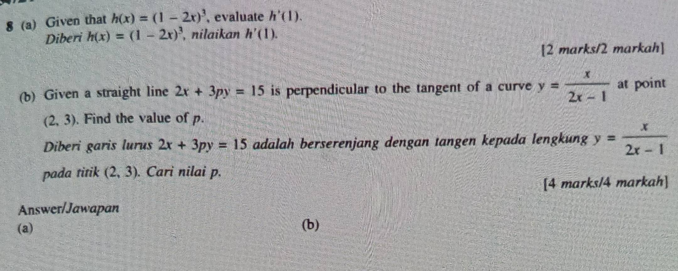 8 (a) Given that h(x)=(1-2x)^3 , evaluate h'(1). 
Diberi h(x)=(1-2x)^3 nilaikan h'(1). 
[2 marks/2 markah] 
(b) Given a straight line 2x+3py=15 is perpendicular to the tangent of a curve y= x/2x-1  at point
(2,3). Find the value of p. 
Diberi garis lurus 2x+3py=15 adalah berserenjang dengan tangen kepada lengkung y= x/2x-1 
pada titik (2,3). Cari nilai p. 
[4 marks/4 markah] 
Answer/Jawapan 
(a) (b)