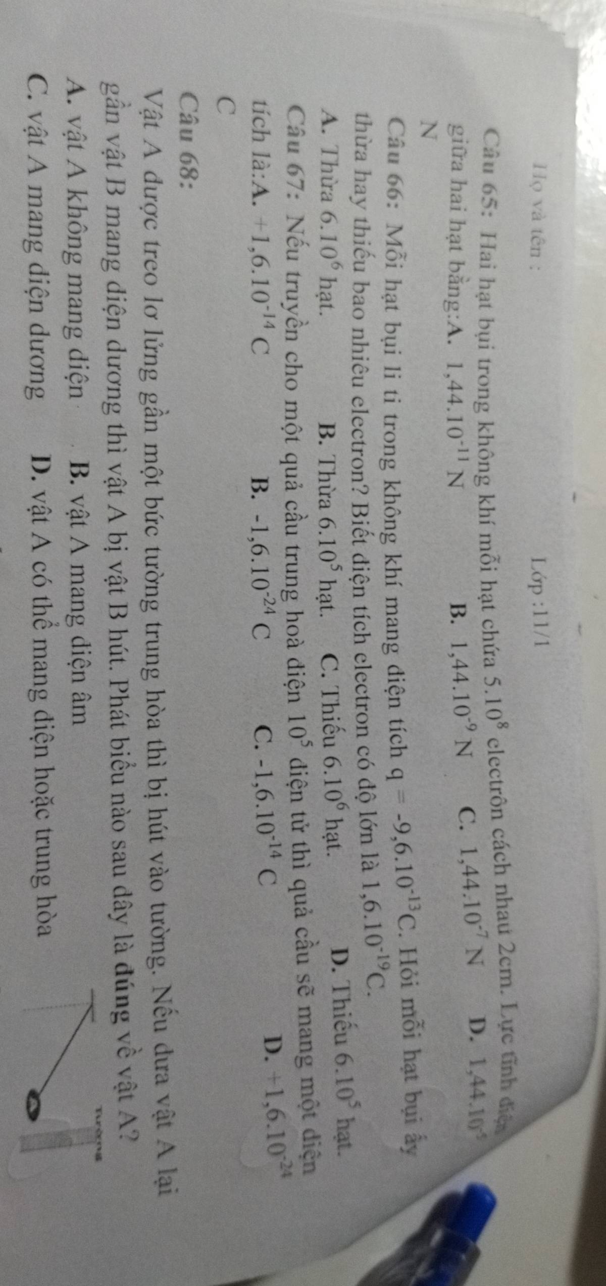Họ và tên : Lip:11/1 
Câu 65: Hai hạt bụi trong không khí mỗi hạt chứa 5.10^8 electrôn cách nhau 2cm. Lực tĩnh điệ
giữa hai hạt bằng:A. 1, 44.10^(-11)N B. 1,44.10^(-9)N C. 1,44.10^(-7)N D. 1,44.10^(-5)
N
Câu 66: Mỗi hạt bụi li ti trong không khí mang điện tích q=-9,6.10^(-13)C. Hỏi mỗi hạt bụi ấy
thừa hay thiếu bao nhiêu electron? Biết điện tích electron có độ lớn là 1, 6.10^(-19)C.
A. Thừa 6.10^6hat. B. Thừa 6.10^5hat. C. Thiếu 6.10^6 hạt.
D. Thiếu 6.10^5 hạt.
Câu 67: Nếu truyền cho một quả cầu trung hoà điện 10^5 diện tử thì quả cầu sẽ mang một diện
tích là:A. +1,6.10^(-14)C B. -1,6.10^(-24)C C. -1, 6.10^(-14)C
D. +1,6.10^(-24)
C
Câu 68:
Vật A được treo lơ lửng gần một bức tường trung hòa thì bị hút vào tường. Nếu dưa vật A lại
gần vật B mang điện dương thì vật A bị vật B hút. Phát biểu nào sau dây là đúng về vật A?
A. vật A không mang điện B. vật A mang điện âm
C. vật A mang điện dương D. vật A có thể mang điện hoặc trung hòa