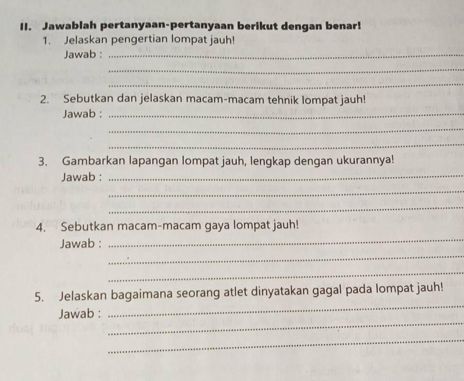 Jawablah pertanyaan-pertanyaan berikut dengan benar! 
1. Jelaskan pengertian lompat jauh! 
Jawab :_ 
_ 
_ 
2. Sebutkan dan jelaskan macam-macam tehnik lompat jauh! 
Jawab :_ 
_ 
_ 
3. Gambarkan lapangan lompat jauh, lengkap dengan ukurannya! 
Jawab : 
_ 
_ 
_ 
_ 
4. Sebutkan macam-macam gaya lompat jauh! 
_ 
Jawab : 
_ 
_ 
5. Jelaskan bagaimana seorang atlet dinyatakan gagal pada lompat jauh! 
_ 
Jawab : 
_