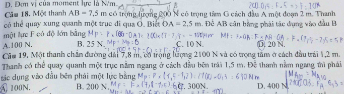 D. Đơn vị của moment lực là N/m.
Câu 18. Một thanh AB=7,5m có trọng lượng 200 N có trọng tâm G cách đầu A một đoạn 2 m. Thanh
có thể quay xung quanh một trục đi qua O. Biết OA=2,5m. Để AB cân bằng phải tác dụng vào đầu B
một lực F có độ lớn bằng
A. 100 N. B. 25 N. C. 10 N. D. 20 N.
Câu 19. Một thanh chắn đường dài 7,8 m, có trọng lượng 2100 N và có trọng tầm ở cách đầu trái 1,2 m.
Thanh có thể quay quanh một trục nằm ngang ở cách đầu bên trái 1,5 m. Để thanh nằm ngang thì phải
tác dụng vào đầu bên phải một lực bằng
A 100N. B. 200 N. D. 400 N.