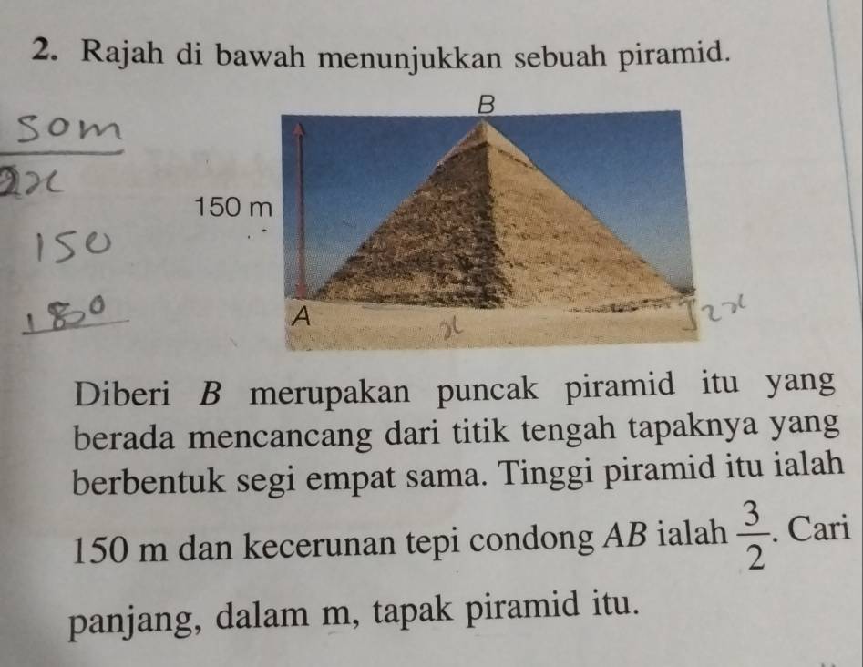 Rajah di bawah menunjukkan sebuah piramid. 
Diberi B merupakan puncak piramid itu yang 
berada mencancang dari titik tengah tapaknya yang 
berbentuk segi empat sama. Tinggi piramid itu ialah
150 m dan kecerunan tepi condong AB ialah  3/2 . Cari 
panjang, dalam m, tapak piramid itu.