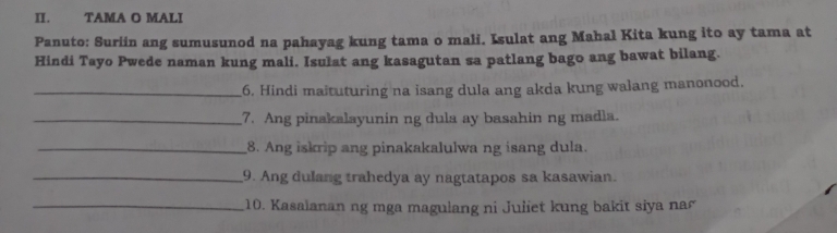 TAMA O MALI 
Panuto: Suriin ang sumusunod na pahayag kung tama o mali. Isulat ang Mahal Kita kung ito ay tama at 
Hindi Tayo Pwede naman kung mali. Isulat ang kasagutan sa patlang bago ang bawat bilang. 
_6, Hindi maituturing na isang dula ang akda kung walang manonood. 
_7. Ang pinakalayunin ng dula ay basahin ng madla. 
_8. Ang iskrip ang pinakakalulwa ng isang dula. 
_9. Ang dulang trahedya ay nagtatapos sa kasawian. 
_10. Kasaianan ng mga magulang ni Juliet kung bakit siya nar