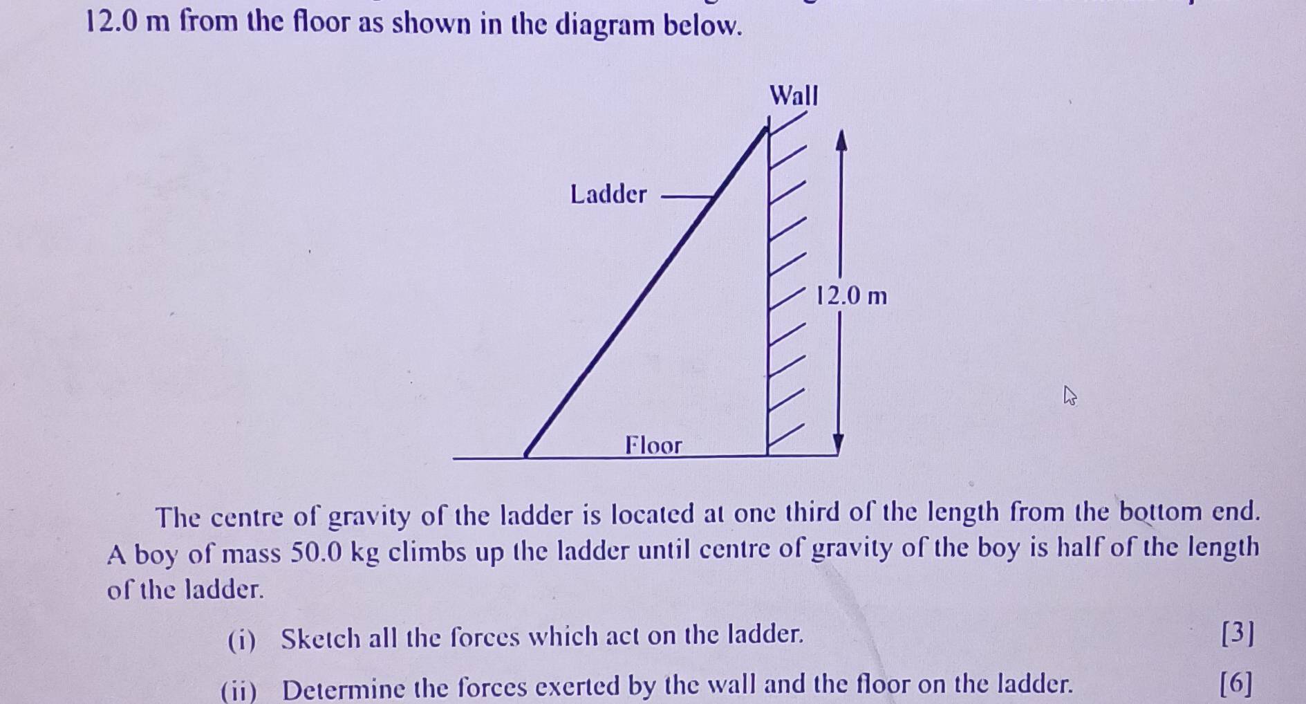 12.0 m from the floor as shown in the diagram below. 
Wall 
Ladder
12.0 m
Floor 
The centre of gravity of the ladder is located at one third of the length from the bottom end. 
A boy of mass 50.0 kg climbs up the ladder until centre of gravity of the boy is half of the length 
of the ladder. 
(i) Sketch all the forces which act on the ladder. [3] 
(i) Determine the forces exerted by the wall and the floor on the ladder. [6]