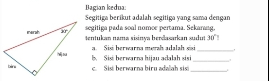 Bagian kedua:
Segitiga berikut adalah segitiga yang sama dengan
segitiga pada soal nomor pertama. Sekarang,
tentukan nama sisinya berdasarkan sudut 30° `
a. Sisi berwarna merah adalah sisi_ .
b. Sisi berwarna hijau adalah sisi _. .
c. Sisi berwarna biru adalah sisi _.